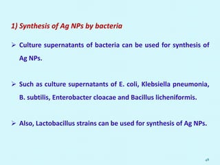 1) Synthesis of Ag NPs by bacteria
 Culture supernatants of bacteria can be used for synthesis of
Ag NPs.
 Such as culture supernatants of E. coli, Klebsiella pneumonia,
B. subtilis, Enterobacter cloacae and Bacillus licheniformis.
 Also, Lactobacillus strains can be used for synthesis of Ag NPs.
48
 