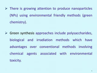  There is growing attention to produce nanoparticles
(NPs) using environmental friendly methods (green
chemistry).
 Green synthesis approaches include polysaccharides,
biological and irradiation methods which have
advantages over conventional methods involving
chemical agents associated with environmental
toxicity.
5
 