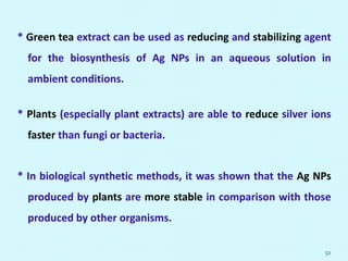 * Green tea extract can be used as reducing and stabilizing agent
for the biosynthesis of Ag NPs in an aqueous solution in
ambient conditions.
* Plants (especially plant extracts) are able to reduce silver ions
faster than fungi or bacteria.
* In biological synthetic methods, it was shown that the Ag NPs
produced by plants are more stable in comparison with those
produced by other organisms.
52
 