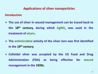 Applications of silver nanoparticles
Introduction
 The use of silver in wound management can be traced back to
the 18th century, during which AgNO3 was used in the
treatment of ulcers.
 The antimicrobial activity of the silver ions was first identified
in the 19th century.
 Colloidal silver was accepted by the US Food and Drug
Administration (FDA) as being effective for wound
management in the 1920s.
53
 