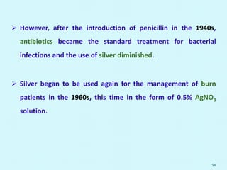  However, after the introduction of penicillin in the 1940s,
antibiotics became the standard treatment for bacterial
infections and the use of silver diminished.
 Silver began to be used again for the management of burn
patients in the 1960s, this time in the form of 0.5% AgNO3
solution.
54
 