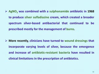  AgNO3 was combined with a sulphonamide antibiotic in 1968
to produce silver sulfadiazine cream, which created a broader
spectrum silver-based antibacterial that continued to be
prescribed mostly for the management of burns.
 More recently, clinicians have turned to wound dressings that
incorporate varying levels of silver, because the emergence
and increase of antibiotic-resistant bacteria have resulted in
clinical limitations in the prescription of antibiotics.
55
 