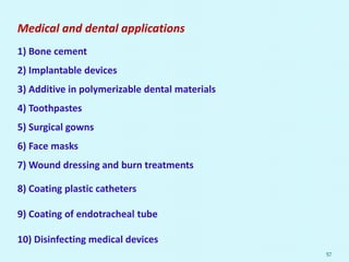 Medical and dental applications
1) Bone cement
2) Implantable devices
3) Additive in polymerizable dental materials
4) Toothpastes
5) Surgical gowns
6) Face masks
7) Wound dressing and burn treatments
8) Coating plastic catheters
9) Coating of endotracheal tube
10) Disinfecting medical devices
57
 