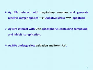  Ag NPs interact with respiratory enzymes and generate
reactive oxygen species Oxidative stress apoptosis
 Ag NPs interact with DNA (phosphorus-containing compound)
and inhibit its replication.
 Ag NPs undergo slow oxidation and form Ag+.
63
 
