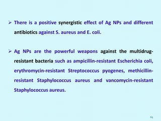  There is a positive synergistic effect of Ag NPs and different
antibiotics against S. aureus and E. coli.
 Ag NPs are the powerful weapons against the multidrug-
resistant bacteria such as ampicillin-resistant Escherichia coli,
erythromycin-resistant Streptococcus pyogenes, methicillin-
resistant Staphylococcus aureus and vancomycin-resistant
Staphylococcus aureus.
65
 