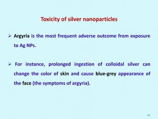 Toxicity of silver nanoparticles
 Argyria is the most frequent adverse outcome from exposure
to Ag NPs.
 For instance, prolonged ingestion of colloidal silver can
change the color of skin and cause blue-grey appearance of
the face (the symptoms of argyria).
67
 