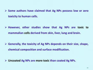  Some authors have claimed that Ag NPs possess low or zero
toxicity to human cells.
 However, other studies show that Ag NPs are toxic to
mammalian cells derived from skin, liver, lung and brain.
 Generally, the toxicity of Ag NPs depends on their size, shape,
chemical composition and surface modification.
 Uncoated Ag NPs are more toxic than coated Ag NPs.
70
 