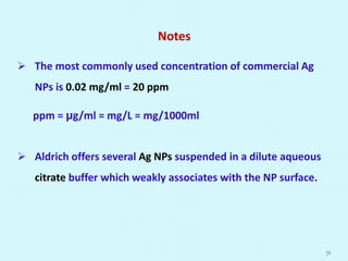 Notes
 The most commonly used concentration of commercial Ag
NPs is 0.02 mg/ml = 20 ppm
ppm = μg/ml = mg/L = mg/1000ml
 Aldrich offers several Ag NPs suspended in a dilute aqueous
citrate buffer which weakly associates with the NP surface.
71
 