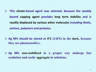  This citrate-based agent was selected, because the weakly
bound capping agent provides long term stability and is
readily displaced by various other molecules including thiols,
amines, polymers and proteins.
 Ag NPs should be stored at 4°C (2-8°C) in the dark, because
they are photosensitive.
 Ag NPs non-stabilized in a proper way undergo fast
oxidation and easily aggregate in solutions.
72
 