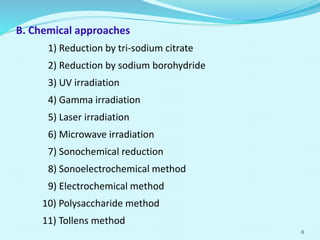 B. Chemical approaches
1) Reduction by tri-sodium citrate
2) Reduction by sodium borohydride
3) UV irradiation
4) Gamma irradiation
5) Laser irradiation
6) Microwave irradiation
7) Sonochemical reduction
8) Sonoelectrochemical method
9) Electrochemical method
10) Polysaccharide method
11) Tollens method
8
 