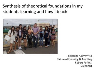 Synthesis of theoretical foundations in my
students learning and how I teach
Learning Activity 4.3
Nature of Learning & Teaching
Robert Puffett
s0228768
 