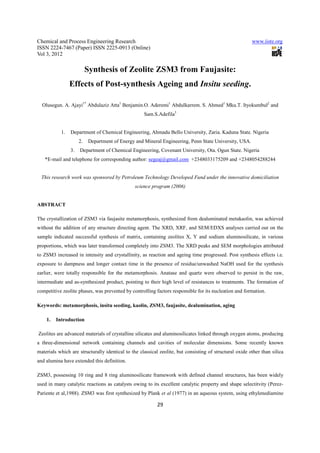 Chemical and Process Engineering Research                                                                www.iiste.org
ISSN 2224-7467 (Paper) ISSN 2225-0913 (Online)
Vol 3, 2012

                          Synthesis of Zeolite ZSM3 from Faujasite:
                Effects of Post-synthesis Ageing and Insitu seeding.

  Olusegun. A. Ajayi1* Abdulaziz Atta1 Benjamin.O. Aderemi1 Abdulkarrem. S. Ahmed1 Mku.T. Ityokumbul2 and
                                                    Sam.S.Adefila3


           1.   Department of Chemical Engineering, Ahmadu Bello University, Zaria. Kaduna State. Nigeria
                     2.   Department of Energy and Mineral Engineering, Penn State University, USA.
                3.   Department of Chemical Engineering, Covenant University, Ota. Ogun State. Nigeria
   *E-mail and telephone for corresponding author: segeaj@gmail.com +2348033175209 and +2348054288244


  This research work was sponsored by Petroleum Technology Developed Fund under the innovative domiciliation
                                                science program (2006)


ABSTRACT

The crystallization of ZSM3 via faujasite metamorphosis, synthesized from dealuminated metakaolin, was achieved
without the addition of any structure directing agent. The XRD, XRF, and SEM/EDXS analyses carried out on the
sample indicated successful synthesis of matrix, containing zeolites X, Y and sodium aluminosilicate, in various
proportions, which was later transformed completely into ZSM3. The XRD peaks and SEM morphologies attributed
to ZSM3 increased in intensity and crystallinity, as reaction and ageing time progressed. Post synthesis effects i.e.
exposure to dampness and longer contact time in the presence of residue/unwashed NaOH used for the synthesis
earlier, were totally responsible for the metamorphosis. Anatase and quartz were observed to persist in the raw,
intermediate and as-synthesized product, pointing to their high level of resistances to treatments. The formation of
competitive zeolite phases, was prevented by controlling factors responsible for its nucleation and formation.

Keywords: metamorphosis, insitu seeding, kaolin, ZSM3, faujasite, dealumination, aging

    1.   Introduction

Zeolites are advanced materials of crystalline silicates and aluminosilicates linked through oxygen atoms, producing
a three-dimensional network containing channels and cavities of molecular dimensions. Some recently known
materials which are structurally identical to the classical zeolite, but consisting of structural oxide other than silica
and alumina have extended this definition.

ZSM3, possessing 10 ring and 8 ring aluminosilicate framework with defined channel structures, has been widely
used in many catalytic reactions as catalysts owing to its excellent catalytic property and shape selectitvity (Perez-
Pariente et al,1988). ZSM3 was first synthesized by Plank et al (1977) in an aqueous system, using ethylenediamine

                                                           29
 