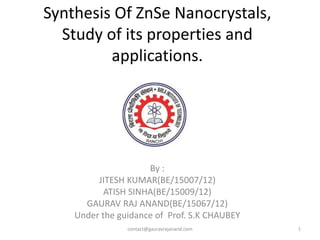Synthesis Of ZnSe Nanocrystals,
Study of its properties and
applications.
By :
JITESH KUMAR(BE/15007/12)
ATISH SINHA(BE/15009/12)
GAURAV RAJ ANAND(BE/15067/12)
Under the guidance of Prof. S.K CHAUBEY
1contact@gauravrajanand.com
 