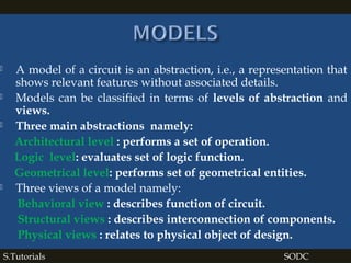  A model of a circuit is an abstraction, i.e., a representation that
shows relevant features without associated details.
 Models can be classified in terms of levels of abstraction and
views.
 Three main abstractions namely:
Architectural level : performs a set of operation.
Logic level: evaluates set of logic function.
Geometrical level: performs set of geometrical entities.
 Three views of a model namely:
Behavioral view : describes function of circuit.
Structural views : describes interconnection of components.
Physical views : relates to physical object of design.
S.Tutorials SODC
 