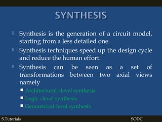  Synthesis is the generation of a circuit model,
starting from a less detailed one.
 Synthesis techniques speed up the design cycle
and reduce the human effort.
 Synthesis can be seen as a set of
transformations between two axial views
namely
 Architectural –level synthesis
 Logic –level synthesis
 Geometrical-level synthesis
S.Tutorials SODC
 