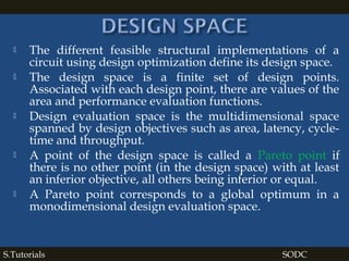  The different feasible structural implementations of a
circuit using design optimization define its design space.
 The design space is a finite set of design points.
Associated with each design point, there are values of the
area and performance evaluation functions.
 Design evaluation space is the multidimensional space
spanned by design objectives such as area, latency, cycle-
time and throughput.
 A point of the design space is called a Pareto point if
there is no other point (in the design space) with at least
an inferior objective, all others being inferior or equal.
 A Pareto point corresponds to a global optimum in a
monodimensional design evaluation space.
S.Tutorials SODC
 