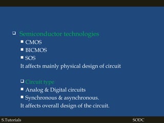  Semiconductor technologies
 CMOS
 BICMOS
 SOS
It affects mainly physical design of circuit
 Circuit type
 Analog & Digital circuits
 Synchronous & asynchronous.
It affects overall design of the circuit.
S.Tutorials SODC
 