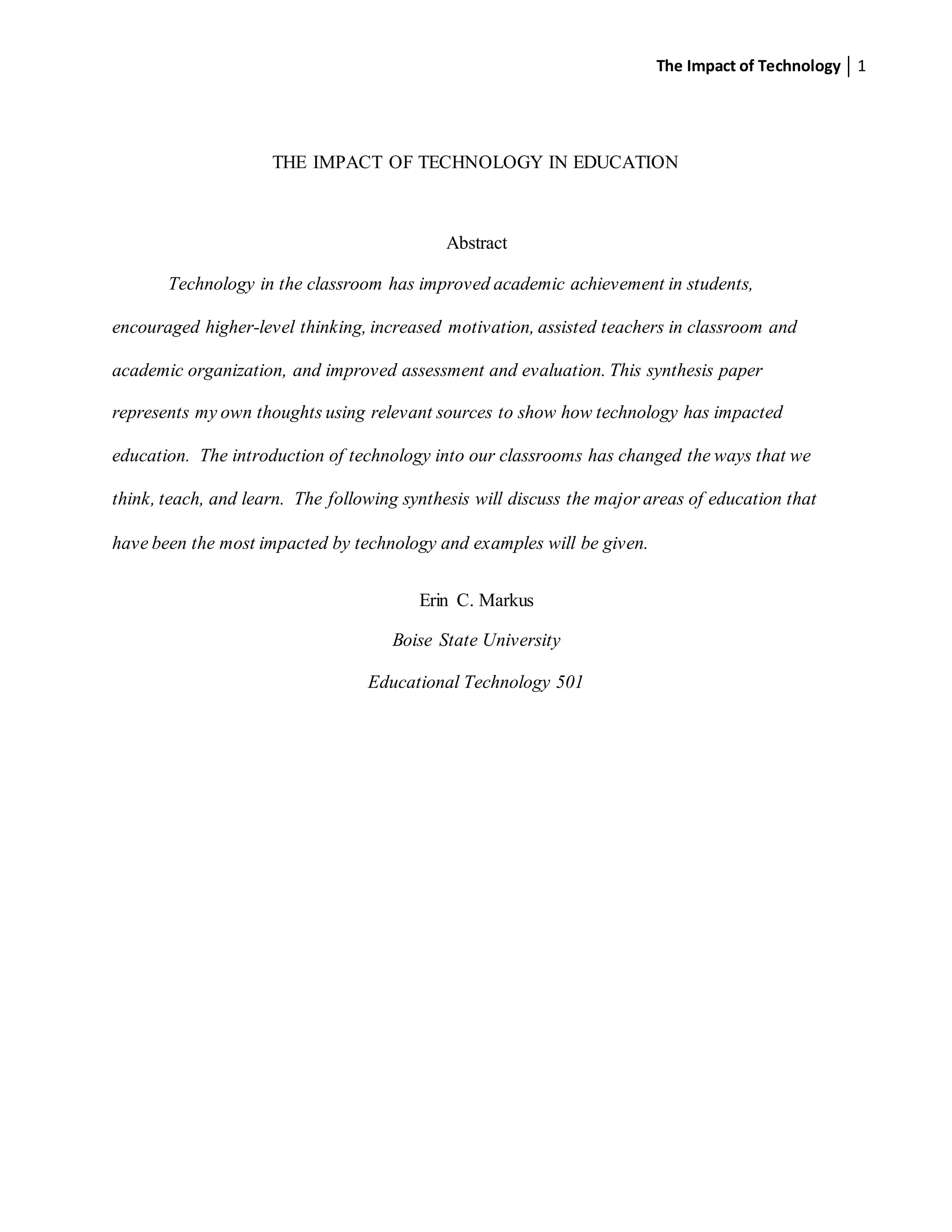 The Impact of Technology 1
THE IMPACT OF TECHNOLOGY IN EDUCATION
Abstract
Technology in the classroom has improved academic achievement in students,
encouraged higher-level thinking, increased motivation, assisted teachers in classroom and
academic organization, and improved assessment and evaluation. This synthesis paper
represents my own thoughts using relevant sources to show how technology has impacted
education. The introduction of technology into our classrooms has changed the ways that we
think, teach, and learn. The following synthesis will discuss the major areas of education that
have been the most impacted by technology and examples will be given.
Erin C. Markus
Boise State University
Educational Technology 501
 