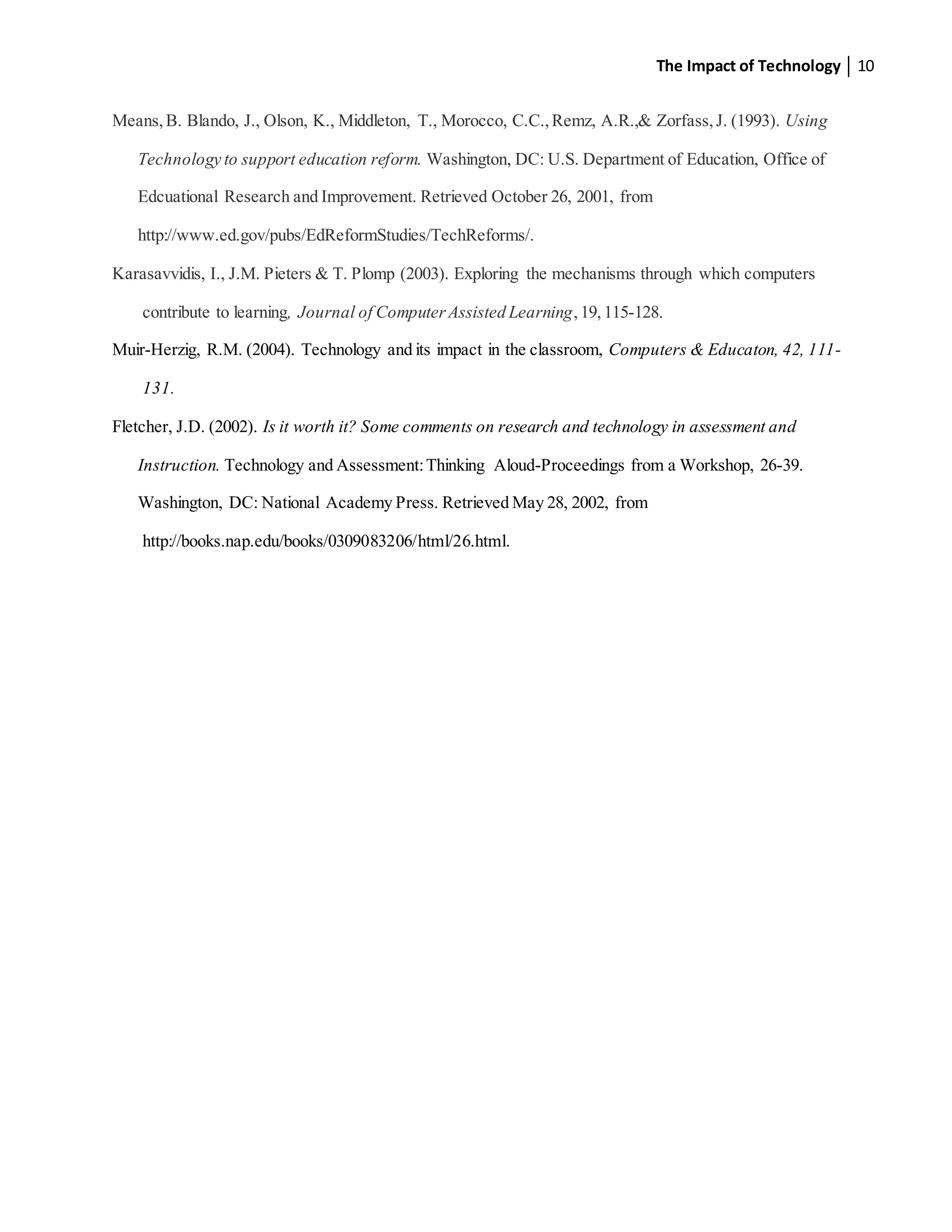 The Impact of Technology 10
Means,B. Blando, J., Olson, K., Middleton, T., Morocco, C.C.,Remz, A.R.,& Zorfass,J. (1993). Using
Technology to support education reform. Washington, DC: U.S. Department of Education, Office of
Edcuational Research and Improvement. Retrieved October 26, 2001, from
http://www.ed.gov/pubs/EdReformStudies/TechReforms/.
Karasavvidis, I., J.M. Pieters & T. Plomp (2003). Exploring the mechanisms through which computers
contribute to learning, Journal of ComputerAssisted Learning,19,115-128.
Muir-Herzig, R.M. (2004). Technology and its impact in the classroom, Computers & Educaton, 42, 111-
131.
Fletcher, J.D. (2002). Is it worth it? Some comments on research and technology in assessment and
Instruction. Technology and Assessment:Thinking Aloud-Proceedings from a Workshop, 26-39.
Washington, DC: National Academy Press. Retrieved May 28, 2002, from
http://books.nap.edu/books/0309083206/html/26.html.
 
