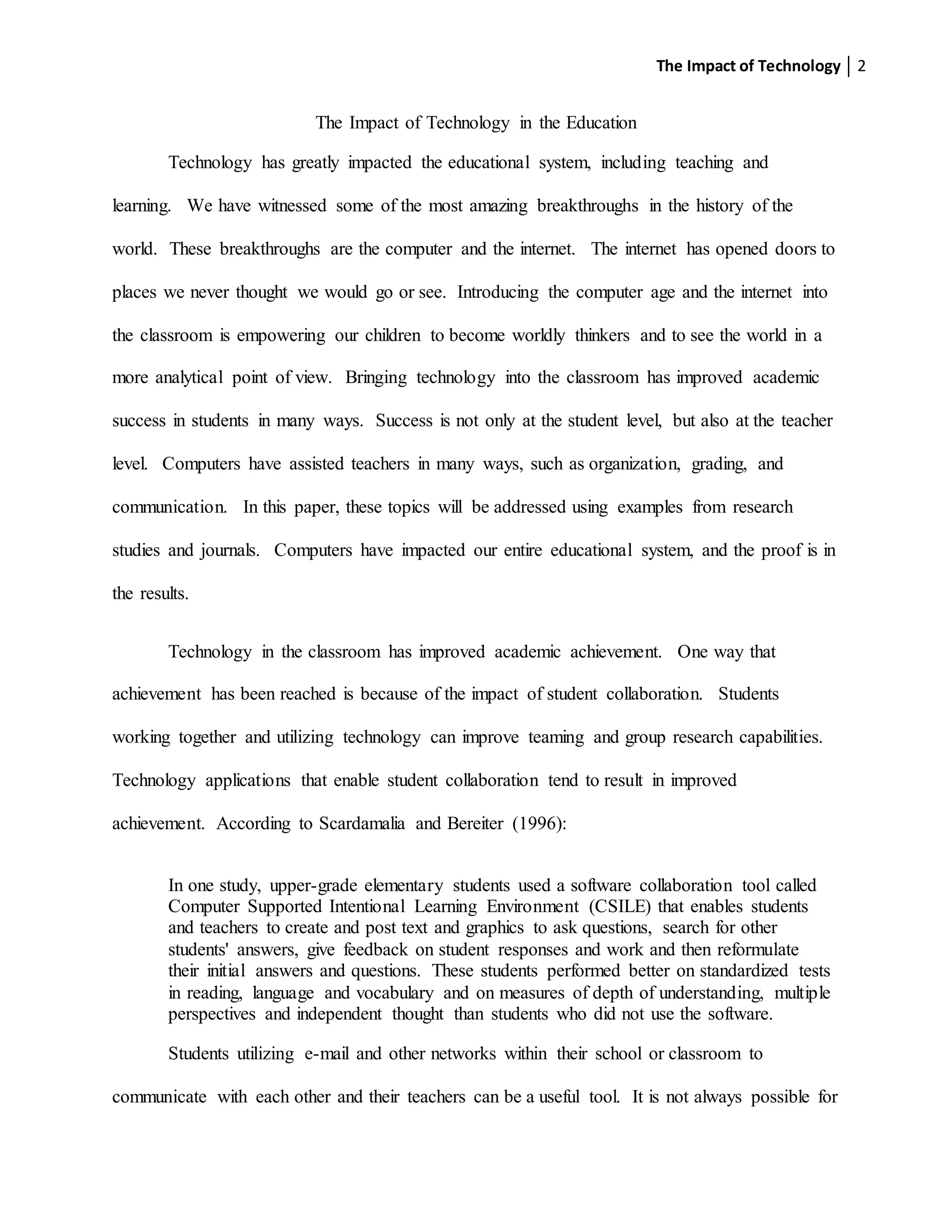 The Impact of Technology 2
The Impact of Technology in the Education
Technology has greatly impacted the educational system, including teaching and
learning. We have witnessed some of the most amazing breakthroughs in the history of the
world. These breakthroughs are the computer and the internet. The internet has opened doors to
places we never thought we would go or see. Introducing the computer age and the internet into
the classroom is empowering our children to become worldly thinkers and to see the world in a
more analytical point of view. Bringing technology into the classroom has improved academic
success in students in many ways. Success is not only at the student level, but also at the teacher
level. Computers have assisted teachers in many ways, such as organization, grading, and
communication. In this paper, these topics will be addressed using examples from research
studies and journals. Computers have impacted our entire educational system, and the proof is in
the results.
Technology in the classroom has improved academic achievement. One way that
achievement has been reached is because of the impact of student collaboration. Students
working together and utilizing technology can improve teaming and group research capabilities.
Technology applications that enable student collaboration tend to result in improved
achievement. According to Scardamalia and Bereiter (1996):
In one study, upper-grade elementary students used a software collaboration tool called
Computer Supported Intentional Learning Environment (CSILE) that enables students
and teachers to create and post text and graphics to ask questions, search for other
students' answers, give feedback on student responses and work and then reformulate
their initial answers and questions. These students performed better on standardized tests
in reading, language and vocabulary and on measures of depth of understanding, multiple
perspectives and independent thought than students who did not use the software.
Students utilizing e-mail and other networks within their school or classroom to
communicate with each other and their teachers can be a useful tool. It is not always possible for
 
