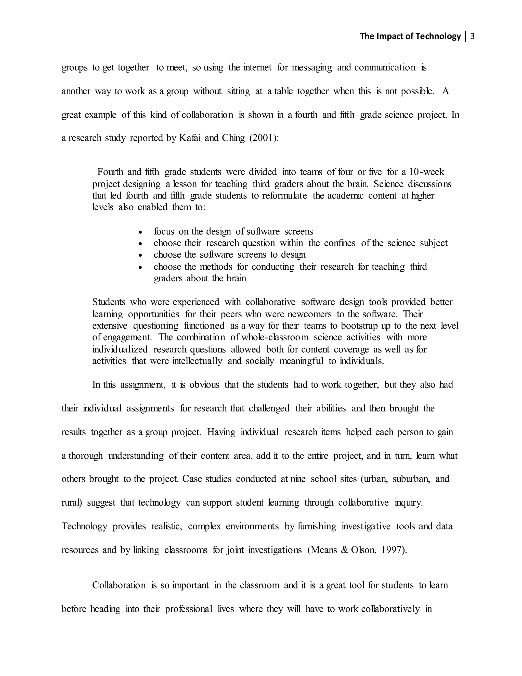 The Impact of Technology 3
groups to get together to meet, so using the internet for messaging and communication is
another way to work as a group without sitting at a table together when this is not possible. A
great example of this kind of collaboration is shown in a fourth and fifth grade science project. In
a research study reported by Kafai and Ching (2001):
Fourth and fifth grade students were divided into teams of four or five for a 10-week
project designing a lesson for teaching third graders about the brain. Science discussions
that led fourth and fifth grade students to reformulate the academic content at higher
levels also enabled them to:
 focus on the design of software screens
 choose their research question within the confines of the science subject
 choose the software screens to design
 choose the methods for conducting their research for teaching third
graders about the brain
Students who were experienced with collaborative software design tools provided better
learning opportunities for their peers who were newcomers to the software. Their
extensive questioning functioned as a way for their teams to bootstrap up to the next level
of engagement. The combination of whole-classroom science activities with more
individualized research questions allowed both for content coverage as well as for
activities that were intellectually and socially meaningful to individuals.
In this assignment, it is obvious that the students had to work together, but they also had
their individual assignments for research that challenged their abilities and then brought the
results together as a group project. Having individual research items helped each person to gain
a thorough understanding of their content area, add it to the entire project, and in turn, learn what
others brought to the project. Case studies conducted at nine school sites (urban, suburban, and
rural) suggest that technology can support student learning through collaborative inquiry.
Technology provides realistic, complex environments by furnishing investigative tools and data
resources and by linking classrooms for joint investigations (Means & Olson, 1997).
Collaboration is so important in the classroom and it is a great tool for students to learn
before heading into their professional lives where they will have to work collaboratively in
 