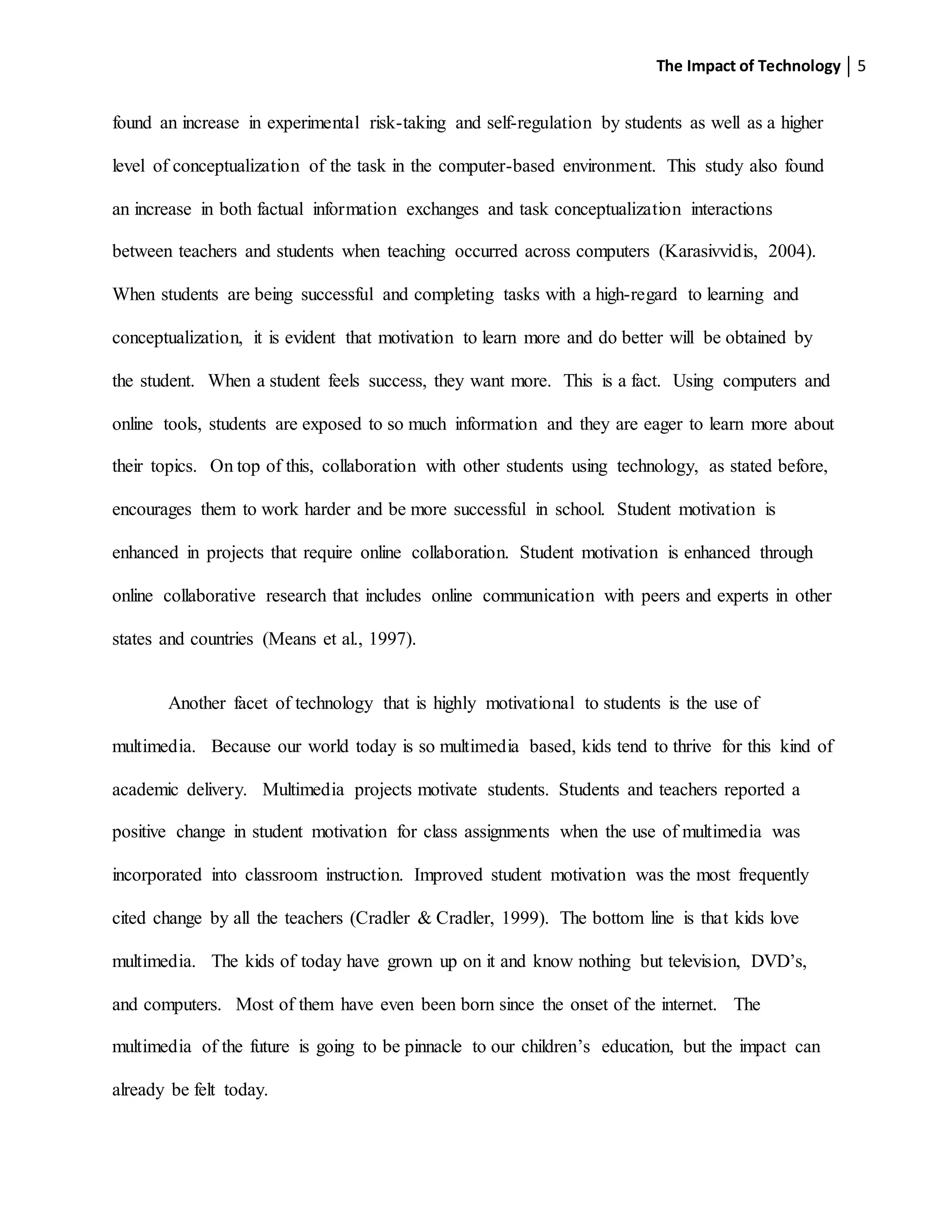 The Impact of Technology 5
found an increase in experimental risk-taking and self-regulation by students as well as a higher
level of conceptualization of the task in the computer-based environment. This study also found
an increase in both factual information exchanges and task conceptualization interactions
between teachers and students when teaching occurred across computers (Karasivvidis, 2004).
When students are being successful and completing tasks with a high-regard to learning and
conceptualization, it is evident that motivation to learn more and do better will be obtained by
the student. When a student feels success, they want more. This is a fact. Using computers and
online tools, students are exposed to so much information and they are eager to learn more about
their topics. On top of this, collaboration with other students using technology, as stated before,
encourages them to work harder and be more successful in school. Student motivation is
enhanced in projects that require online collaboration. Student motivation is enhanced through
online collaborative research that includes online communication with peers and experts in other
states and countries (Means et al., 1997).
Another facet of technology that is highly motivational to students is the use of
multimedia. Because our world today is so multimedia based, kids tend to thrive for this kind of
academic delivery. Multimedia projects motivate students. Students and teachers reported a
positive change in student motivation for class assignments when the use of multimedia was
incorporated into classroom instruction. Improved student motivation was the most frequently
cited change by all the teachers (Cradler & Cradler, 1999). The bottom line is that kids love
multimedia. The kids of today have grown up on it and know nothing but television, DVD’s,
and computers. Most of them have even been born since the onset of the internet. The
multimedia of the future is going to be pinnacle to our children’s education, but the impact can
already be felt today.
 