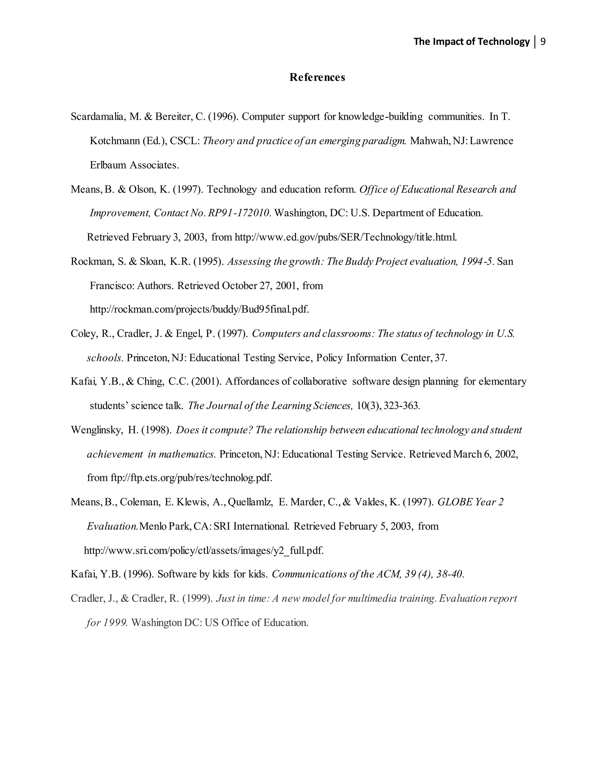 The Impact of Technology 9
References
Scardamalia, M. & Bereiter, C. (1996). Computer support for knowledge-building communities. In T.
Kotchmann (Ed.), CSCL: Theory and practice of an emerging paradigm. Mahwah,NJ:Lawrence
Erlbaum Associates.
Means,B. & Olson, K. (1997). Technology and education reform. Office of Educational Research and
Improvement, Contact No.RP91-172010. Washington, DC: U.S. Department of Education.
Retrieved February 3, 2003, from http://www.ed.gov/pubs/SER/Technology/title.html.
Rockman, S. & Sloan, K.R. (1995). Assessing the growth: The Buddy Project evaluation, 1994-5. San
Francisco: Authors. Retrieved October 27, 2001, from
http://rockman.com/projects/buddy/Bud95final.pdf.
Coley, R., Cradler, J. & Engel, P. (1997). Computers and classrooms: The statusof technology in U.S.
schools. Princeton,NJ: Educational Testing Service, Policy Information Center,37.
Kafai, Y.B., & Ching, C.C. (2001). Affordances of collaborative software design planning for elementary
students’ science talk. The Journal of the Learning Sciences, 10(3),323-363.
Wenglinsky, H. (1998). Does it compute? The relationship between educational technology and student
achievement in mathematics. Princeton,NJ: Educational Testing Service. Retrieved March 6, 2002,
from ftp://ftp.ets.org/pub/res/technolog.pdf.
Means,B., Coleman, E. Klewis, A.,Quellamlz, E. Marder, C.,& Valdes, K. (1997). GLOBE Year 2
Evaluation.Menlo Park,CA:SRI International. Retrieved February 5, 2003, from
http://www.sri.com/policy/ctl/assets/images/y2_full.pdf.
Kafai, Y.B. (1996). Software by kids for kids. Communications of the ACM, 39 (4), 38-40.
Cradler, J., & Cradler, R. (1999). Just in time: A new model for multimedia training.Evaluation report
for 1999. Washington DC: US Office of Education.
 