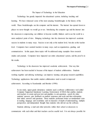 The Impact of Technology 2
The Impact of Technology in the Education
Technology has greatly impacted the educational system, including teaching and
learning. We have witnessed some of the most amazing breakthroughs in the history of the
world. These breakthroughs are the computer and the internet. The internet has opened doors to
places we never thought we would go or see. Introducing the computer age and the internet into
the classroom is empowering our children to become worldly thinkers and to see the world in a
more analytical point of view. Bringing technology into the classroom has improved academic
success in students in many ways. Success is not only at the student level, but also at the teacher
level. Computers have assisted teachers in many ways, such as organization, grading, and
communication. In this paper, these topics will be addressed using examples from research
studies and journals. Computers have impacted our entire educational system, and the proof is in
the results.
Technology in the classroom has improved academic achievement. One way that
achievement has been reached is because of the impact of student collaboration. Students
working together and utilizing technology can improve teaming and group research capabilities.
Technology applications that enable student collaboration tend to result in improved
achievement. According to Scardamalia and Bereiter (1996):
In one study, upper-grade elementary students used a software collaboration tool called
Computer Supported Intentional Learning Environment (CSILE) that enables students
and teachers to create and post text and graphics to ask questions, search for other
students' answers, give feedback on student responses and work and then reformulate
their initial answers and questions. These students performed better on standardized tests
in reading, language and vocabulary and on measures of depth of understanding, multiple
perspectives and independent thought than students who did not use the software.
Students utilizing e-mail and other networks within their school or classroom to
communicate with each other and their teachers can be a useful tool. It is not always possible for
 