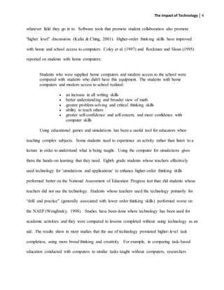 The Impact of Technology 4
whatever field they go in to. Software tools that promote student collaboration also promote
"higher level" discussions (Kafai & Ching, 2001). Higher-order thinking skills have improved
with home and school access to computers. Coley et al. (1997) and Rockman and Sloan (1995)
reported on students with home computers:
Students who were supplied home computers and modem access to the school were
compared with students who didn't have this equipment. The students with home
computers and modem access to school realized:
 an increase in all writing skills
 better understanding and broader view of math
 greater problem-solving and critical thinking skills
 ability to teach others
 greater self-confidence and self-esteem, and more confidence with
computer skills
Using educational games and simulations has been a useful tool for educators when
teaching complex subjects. Some students need to experience an activity rather than listen to a
lecture in order to understand what is being taught. Using the computer for simulations gives
them the hands-on learning that they need. Eighth grade students whose teachers effectively
used technology for 'simulations and applications' to enhance higher-order thinking skills
performed better on the National Assessment of Education Progress test than did students whose
teachers did not use the technology. Students whose teachers used the technology primarily for
“drill and practice” (generally associated with lower order thinking skills) performed worse on
the NAEP (Wenglinsky, 1998). Studies have been done where technology has been used for
academic activities and they were compared to lessons completed without using technology as an
aid. The results show in most studies that the use of technology promoted higher-level task
completion, using more broad thinking and creativity. For example, in comparing task-based
education conducted with computers to similar tasks taught without computers, researchers
 