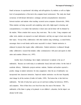The Impact of Technology 5
found an increase in experimental risk-taking and self-regulation by students as well as a higher
level of conceptualization of the task in the computer-based environment. This study also found
an increase in both factual information exchanges and task conceptualization interactions
between teachers and students when teaching occurred across computers (Karasivvidis, 2004).
When students are being successful and completing tasks with a high-regard to learning and
conceptualization, it is evident that motivation to learn more and do better will be obtained by
the student. When a student feels success, they want more. This is a fact. Using computers and
online tools, students are exposed to so much information and they are eager to learn more about
their topics. On top of this, collaboration with other students using technology, as stated before,
encourages them to work harder and be more successful in school. Student motivation is
enhanced in projects that require online collaboration. Student motivation is enhanced through
online collaborative research that includes online communication with peers and experts in other
states and countries (Means et al., 1997).
Another facet of technology that is highly motivational to students is the use of
multimedia. Because our world today is so multimedia based, kids tend to thrive for this kind of
academic delivery. Multimedia projects motivate students. Students and teachers reported a
positive change in student motivation for class assignments when the use of multimedia was
incorporated into classroom instruction. Improved student motivation was the most frequently
cited change by all the teachers (Cradler & Cradler, 1999). The bottom line is that kids love
multimedia. The kids of today have grown up on it and know nothing but television, DVD’s,
and computers. Most of them have even been born since the onset of the internet. The
multimedia of the future is going to be pinnacle to our children’s education, but the impact can
already be felt today.
 