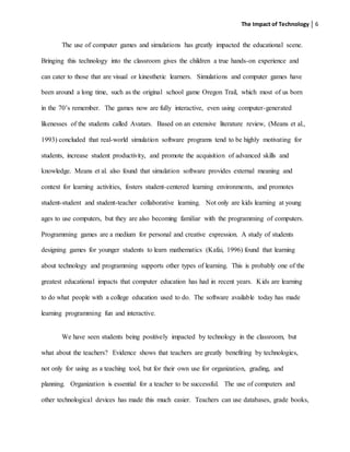 The Impact of Technology 6
The use of computer games and simulations has greatly impacted the educational scene.
Bringing this technology into the classroom gives the children a true hands-on experience and
can cater to those that are visual or kinesthetic learners. Simulations and computer games have
been around a long time, such as the original school game Oregon Trail, which most of us born
in the 70’s remember. The games now are fully interactive, even using computer-generated
likenesses of the students called Avatars. Based on an extensive literature review, (Means et al.,
1993) concluded that real-world simulation software programs tend to be highly motivating for
students, increase student productivity, and promote the acquisition of advanced skills and
knowledge. Means et al. also found that simulation software provides external meaning and
context for learning activities, fosters student-centered learning environments, and promotes
student-student and student-teacher collaborative learning. Not only are kids learning at young
ages to use computers, but they are also becoming familiar with the programming of computers.
Programming games are a medium for personal and creative expression. A study of students
designing games for younger students to learn mathematics (Kafai, 1996) found that learning
about technology and programming supports other types of learning. This is probably one of the
greatest educational impacts that computer education has had in recent years. Kids are learning
to do what people with a college education used to do. The software available today has made
learning programming fun and interactive.
We have seen students being positively impacted by technology in the classroom, but
what about the teachers? Evidence shows that teachers are greatly benefiting by technologies,
not only for using as a teaching tool, but for their own use for organization, grading, and
planning. Organization is essential for a teacher to be successful. The use of computers and
other technological devices has made this much easier. Teachers can use databases, grade books,
 