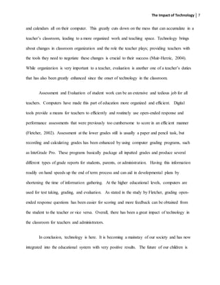 The Impact of Technology 7
and calendars all on their computer. This greatly cuts down on the mess that can accumulate in a
teacher’s classroom, leading to a more organized work and teaching space. Technology brings
about changes in classroom organization and the role the teacher plays; providing teachers with
the tools they need to negotiate these changes is crucial to their success (Muir-Herzic, 2004).
While organization is very important to a teacher, evaluation is another one of a teacher’s duties
that has also been greatly enhanced since the onset of technology in the classroom.
Assessment and Evaluation of student work can be an extensive and tedious job for all
teachers. Computers have made this part of education more organized and efficient. Digital
tools provide a means for teachers to efficiently and routinely use open-ended response and
performance assessments that were previously too cumbersome to score in an efficient manner
(Fletcher, 2002). Assessment at the lower grades still is usually a paper and pencil task, but
recording and calculating grades has been enhanced by using computer grading programs, such
as InteGrade Pro. These programs basically package all inputted grades and produce several
different types of grade reports for students, parents, or administration. Having this information
readily on hand speeds up the end of term process and can aid in developmental plans by
shortening the time of information gathering. At the higher educational levels, computers are
used for test taking, grading, and evaluation. As stated in the study by Fletcher, grading open-
ended response questions has been easier for scoring and more feedback can be obtained from
the student to the teacher or vice versa. Overall, there has been a great impact of technology in
the classroom for teachers and administrators.
In conclusion, technology is here. It is becoming a mainstay of our society and has now
integrated into the educational system with very positive results. The future of our children is
 