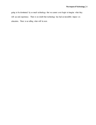 The Impact of Technology 8
going to be dominated by so much technology that we cannot even begin to imagine what they
will see and experience. There is no doubt that technology has had an incredible impact on
education. There is no telling what will be next.
 