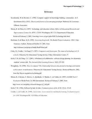 The Impact of Technology 9
References
Scardamalia, M. & Bereiter, C. (1996). Computer support for knowledge-building communities. In T.
Kotchmann (Ed.), CSCL: Theory and practice of an emerging paradigm. Mahwah,NJ:Lawrence
Erlbaum Associates.
Means,B. & Olson, K. (1997). Technology and education reform. Office of Educational Research and
Improvement, Contact No.RP91-172010. Washington, DC: U.S. Department of Education.
Retrieved February 3, 2003, from http://www.ed.gov/pubs/SER/Technology/title.html.
Rockman, S. & Sloan, K.R. (1995). Assessing the growth: The Buddy Project evaluation, 1994-5. San
Francisco: Authors. Retrieved October 27, 2001, from
http://rockman.com/projects/buddy/Bud95final.pdf.
Coley, R., Cradler, J. & Engel, P. (1997). Computers and classrooms: The statusof technology in U.S.
schools. Princeton,NJ: Educational Testing Service, Policy Information Center,37.
Kafai, Y.B., & Ching, C.C. (2001). Affordances of collaborative software design planning for elementary
students’ science talk. The Journal of the Learning Sciences, 10(3),323-363.
Wenglinsky, H. (1998). Does it compute? The relationship between educational technology and student
achievement in mathematics. Princeton,NJ: Educational Testing Service. Retrieved March 6, 2002,
from ftp://ftp.ets.org/pub/res/technolog.pdf.
Means,B., Coleman, E. Klewis, A.,Quellamlz, E. Marder, C.,& Valdes, K. (1997). GLOBE Year 2
Evaluation.Menlo Park,CA:SRI International. Retrieved February 5, 2003, from
http://www.sri.com/policy/ctl/assets/images/y2_full.pdf.
Kafai, Y.B. (1996). Software by kids for kids. Communications of the ACM, 39 (4), 38-40.
Cradler, J., & Cradler, R. (1999). Just in time: A new model for multimedia training.Evaluation report
for 1999. Washington DC: US Office of Education.
 