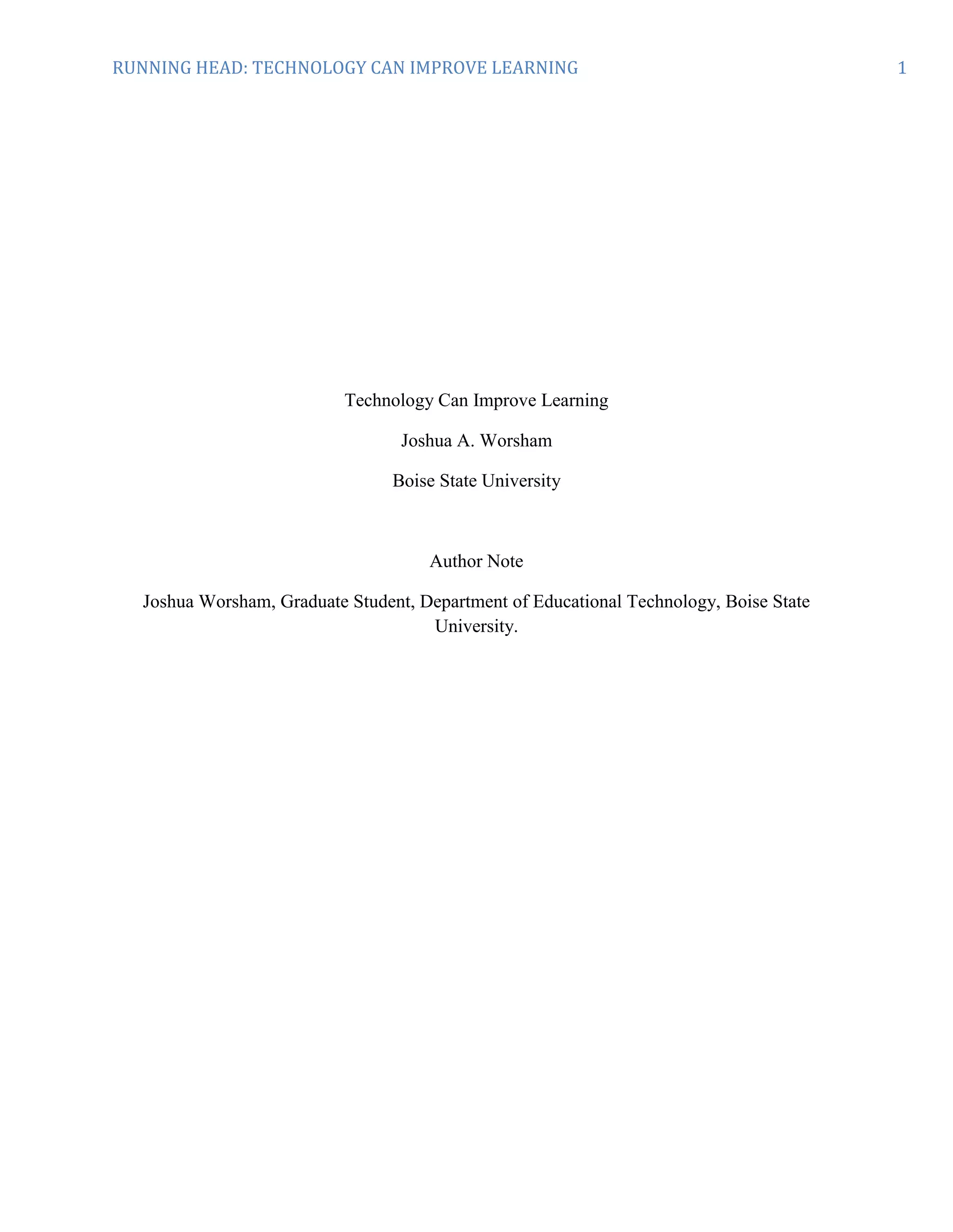 Technology Can Improve Learning<br />Joshua A. Worsham<br />Boise State University <br />Author Note<br />Joshua Worsham, Graduate Student, Department of Educational Technology, Boise State University. <br />Abstract<br />This paper synthesizes information and data from multiple reports, containing many sources that show carefully integrated technology can improve learning gains. Similar data was found on the website: http://caret.iste.org/index.cfm?fuseaction=topics. There were very few negative findings of technology integration in all of the readings. Technology should increasingly be employed as an instructional tool due to the effectiveness shown in well structured learning environments. Lastly, students enjoy the learning process more when technology is involved.<br />“Using technology to teach using traditional methods will only lead to traditional results.”<br />John Bailey, former Director, Office of Instructional Technology, U.S. Dept. of Education <br />Although it is obvious to most that technology integration into education is an effective way to increase learning, those who fund the schools, among others, want proof. I believe that research shows technology properly integrated into the learning environment improves learning gains. What is known about technology's effect on teaching and learning? Clearly, technology alone will not improve education, however there are numerous benefits to employing technology as an instructional tool CITATION Kee08 \l 1033  (Keengwe, 2008). These benefits are not limited to students alone CITATION Con \l 1033  (Consortium Research Fellows Program). Teachers can accomplish more in less time with the help of technology  CITATION Kee08 \l 1033 (Keengwe, 2008). Lastly, students enjoy learning more when it involves the use of technology CITATION Con \l 1033  (Consortium Research Fellows Program). <br />What We Know About Technology's Effect on Teaching and Learning<br />One reoccurring theme in research of effectiveness of technology in the classroom is how \"
at risk\"
 students can benefit from its use.  \"
After considerable reflection, for this body of literature we have chosen from many possible labels that of \"
At Risk Students.\"
 We do so because although it is a general characterization, it correctly identifies--in our view--the most serious element that binds together students who are \"
slow learners,\"
 reading delayed, low achieving, learning disabled, seriously emotionally disturbed, disadvantaged by low socioeconomic status, or struggling to acquire a new language and culture as are ESL students CITATION Con \l 1033  (Consortium Research Fellows Program).\"
 This group of students is reported to be greatly impacted by using technology as a tool to learn autonomously as well as interact with their learning environment CITATION Kee08 \l 1033  (Keengwe, 2008). <br />Multiple sources agree that technology alone cannot improve learning CITATION Kee08 \l 1033  (Keengwe, 2008). In addition, teachers and students who are not trained in specific technology skills will not use technological resources effectively. The recommended teacher training would include lessons in small, incremental steps separated by time for educators to practice and apply what they have learned. Teachers also need continuing, immediate access to consultation, advice, and problem solving. Lastly, the teachers continue to improve their technological skills as they teach and train their students to integrate technology into the learning process  CITATION Con \l 1033  (Consortium Research Fellows Program).<br />My own teaching experience points to students being in favor of using technology at any availability. I believe that students in today's world enjoy learning more when technology is involved. <br />Student motivation is enhanced in projects that require online collaboration. Student              motivation is enhanced through online collaborative research that includes online     communication with peers and experts in other states and countries, evaluation of evidence and sharing of information, and the use of standards based curricula that are integrated with scientific visualization tools CITATION Int00 \l 1033   (International Society for Technology in Education, 2000).<br />Technology as routine as word processing has shown improvement in performance and attitudes of students. One group of students who were studied while involved in a writing on computers practicum showed improved attitudes toward writing and even homework improved as a result of the program  CITATION Con \l 1033  (Consortium Research Fellows Program)! Finally, \"
technology improves motivation, attitude, and interest when students use challenging, game-like programs and technology applications designed to develop basic skills and knowledge CITATION Int00 \l 1033  (International Society for Technology in Education, 2000).<br />Benefits of Employing Technology as an Instructional Tool<br />One of the numerous benefits of employing technological resources as an instructional tool is the ability to use realistic simulations. Real-world simulation projects provide context for learning CITATION Int00 \l 1033  (International Society for Technology in Education, 2000). Additionally, context is important to learning because it helps students recognize links between concepts. These simulations or games help students integrate new concepts into their existing knowledge base CITATION Kee08 \l 1033  (Keengwe, 2008).<br />Access to information is a major component of learning. With today's technology, access to information is extremely fast via the internet. Immediate access to the internet, as well as other technology makes it relatively easy to generate, design and carry out large, complex tasks. The technology gives students more ways to represent ideas and to communicate them to whomever they want CITATION Con \l 1033  (Consortium Research Fellows Program). These types of communications tend to result in improved achievement CITATION Int00 \l 1033  (International Society for Technology in Education, 2000). <br />Two major components of computer technology applications are those for delivery of information and those involving educational management systems CITATION Con \l 1033  (Consortium Research Fellows Program). The beauty of an \"
Office\"
 type application is that it can do both. The programs that are included in this type of software are word processing, slide show creator, spreadsheets, and more: (http://www.microsoft.com/office/trial/default.aspx?WT.srch=1&WT.mc_id=B73783A4-1788-4D66-BD0B-151255278761). Students take more interest in lessons when technology is available for them to create professional looking presentations. Teachers can also benefit from the use of computers and management software. These tools allow teachers to organize and present information visually much quicker than before. They are also able to provide students feedback on assignments more quickly CITATION Int00 \l 1033  (International Society for Technology in Education, 2000).<br />\"
Technology has been found to increase learning opportunities when students in remote areas have access to online courses that bring quality and depth of instruction not possible with existing local resources CITATION Int00 \l 1033  (International Society for Technology in Education, 2000).\"
 Providing people with access to learning through online classes who may otherwise not be able to participate in a similar opportunity must be a reason technology should be integrated as an instructional tool. Many schools and colleges are investing more in computers because they promise new dimensions to student learning and opportunities for educational reform through technology CITATION Kee08 \l 1033  (Keengwe, 2008). <br />Technology alone will not improve education.<br />One factor that is necessary for technology to improve education is commitment to infusion from the institution. The beliefs about teaching and learning of the leadership and faculty of a school will have a great deal to do with the success or failure of the technology in the learning environment CITATION Kee08 \l 1033  (Keengwe, 2008). For technology to be a success in the classroom the instruction has to be well designed and the computer use well integrated into course content. Moreover, teachers must have adequate motivation, interest, and training to prepare successful instruction using computers. Finally, students must be computer literate before improvements in their learning can be attained CITATION Int00 \l 1033  (International Society for Technology in Education, 2000).<br />Software that helps improve basic skills like writing have been successful in studies. Table 1. (Consortium Research Fellows Program) A Summary of Primary Research Studies on Computer Use for Elementary Students, show positive results in 7 out of 11 studies. These studies lasted from one month to three years. Word-processing seems to be the most effective technological tool (Consortium Research Fellows Program). Here, in a passage from The Use of Computer Tools to Support Meaningful Learning, you see a sucessful result for a study linking computer profissioncy to impoved academic achievment: <br />a study to establish the relationship between computer technology and student achievement in mathematics, Wenglinsky (1998) reported a positive correlation between computer proficiency skills and academic achievement. Students who used computers and incorporated constructive strategies reported significantly higher scores than students who relied only on computer-based drill-and-practice programs to learn mathematics.<br />On review studies related to technology and student achievement, Sivin-Kachala and Bialo (2000) reported positive and significant gains for students who were engaged in technology-rich environments. Those students showed significant gains and achievement in all subjects, increased achievement and improved attitude toward their own learning, and increased self esteem. <br />Also noted was “Students who used computers and incorporated constructive strategies reported significantly higher scores than students who relied only on computer-based drill-and-practice programs to learn mathematics CITATION Kee08 \l 1033  (Keengwe, 2008).\"
 This shows that teacher, student and technology are better than student and technology alone.<br />Finally, children with disabilities benefit from the use of technology in multiple ways. Many of them would struggle without the modifications technology provides. I have personally taught a visually impaired student who was able to have all materials enlarged so that she could see them. Research shows computers are a great tool for children with disabilities that encourage them to work out problems alone, also increasing their interaction with the learning environment CITATION Kee08 \l 1033  (Keengwe, 2008). <br /> Conclusion<br />Technology integration into education is an effective way to increase learning, I believe this research shows technology properly integrated into the learning environment improves learning gains. Clearly, we know technology alone will not improve education, however there are numerous worthwhile benefits to employing technology as an instructional tool CITATION Kee08 \l 1033  (Keengwe, 2008). These benefits are not limited to students alone CITATION Con \l 1033  (Consortium Research Fellows Program). Teachers can improve upon many instructional and organizational strategies with the help of technology  CITATION Kee08 \l 1033 (Keengwe, 2008). Lastly, students enjoy learning more when it involves the use of technology CITATION Con \l 1033  (Consortium Research Fellows Program). <br />One recommendation for further research would be a study on how technology can help enhance secondary physical education, specifically personal fitness. My final recommendation for further study would be how technology can enhance learning secondary level science. <br />Bibliography<br /> BIBLIOGRAPHY  \l 1033 Consortium Research Fellows Program. Computers In The Classroom: The Impact Of Technology On Student Learning. Alexandria: Dr. Robert S. Ruskin.<br />International Society for Technology in Education. (2000). Student Learning. Retrieved 12 03, 2009, from Center for Applied Research in Educational Technology: http://caret.iste.org/index.cfm?fuseaction=evidence&answerID=11<br />Keengwe, J. O. (2008). The Use of Computer Tools to Support Meaningful Learning. AACE Journal , 77-92.<br />