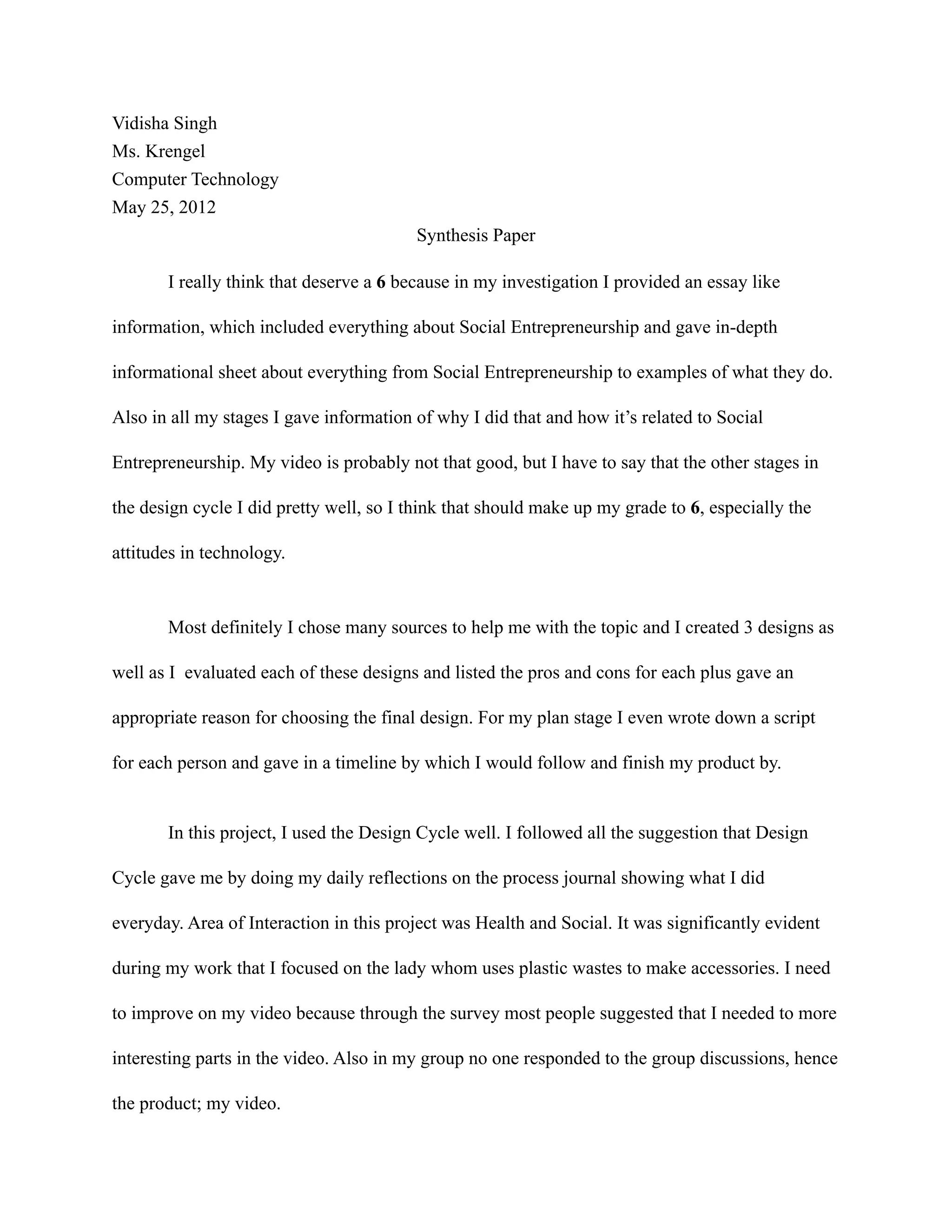 Vidisha Singh
Ms. Krengel
Computer Technology
May 25, 2012
                                         Synthesis Paper

       I really think that deserve a 6 because in my investigation I provided an essay like

information, which included everything about Social Entrepreneurship and gave in-depth

informational sheet about everything from Social Entrepreneurship to examples of what they do.

Also in all my stages I gave information of why I did that and how it’s related to Social

Entrepreneurship. My video is probably not that good, but I have to say that the other stages in

the design cycle I did pretty well, so I think that should make up my grade to 6, especially the

attitudes in technology.



       Most definitely I chose many sources to help me with the topic and I created 3 designs as

well as I evaluated each of these designs and listed the pros and cons for each plus gave an

appropriate reason for choosing the final design. For my plan stage I even wrote down a script

for each person and gave in a timeline by which I would follow and finish my product by.


       In this project, I used the Design Cycle well. I followed all the suggestion that Design

Cycle gave me by doing my daily reflections on the process journal showing what I did

everyday. Area of Interaction in this project was Health and Social. It was significantly evident

during my work that I focused on the lady whom uses plastic wastes to make accessories. I need

to improve on my video because through the survey most people suggested that I needed to more

interesting parts in the video. Also in my group no one responded to the group discussions, hence

the product; my video.
 