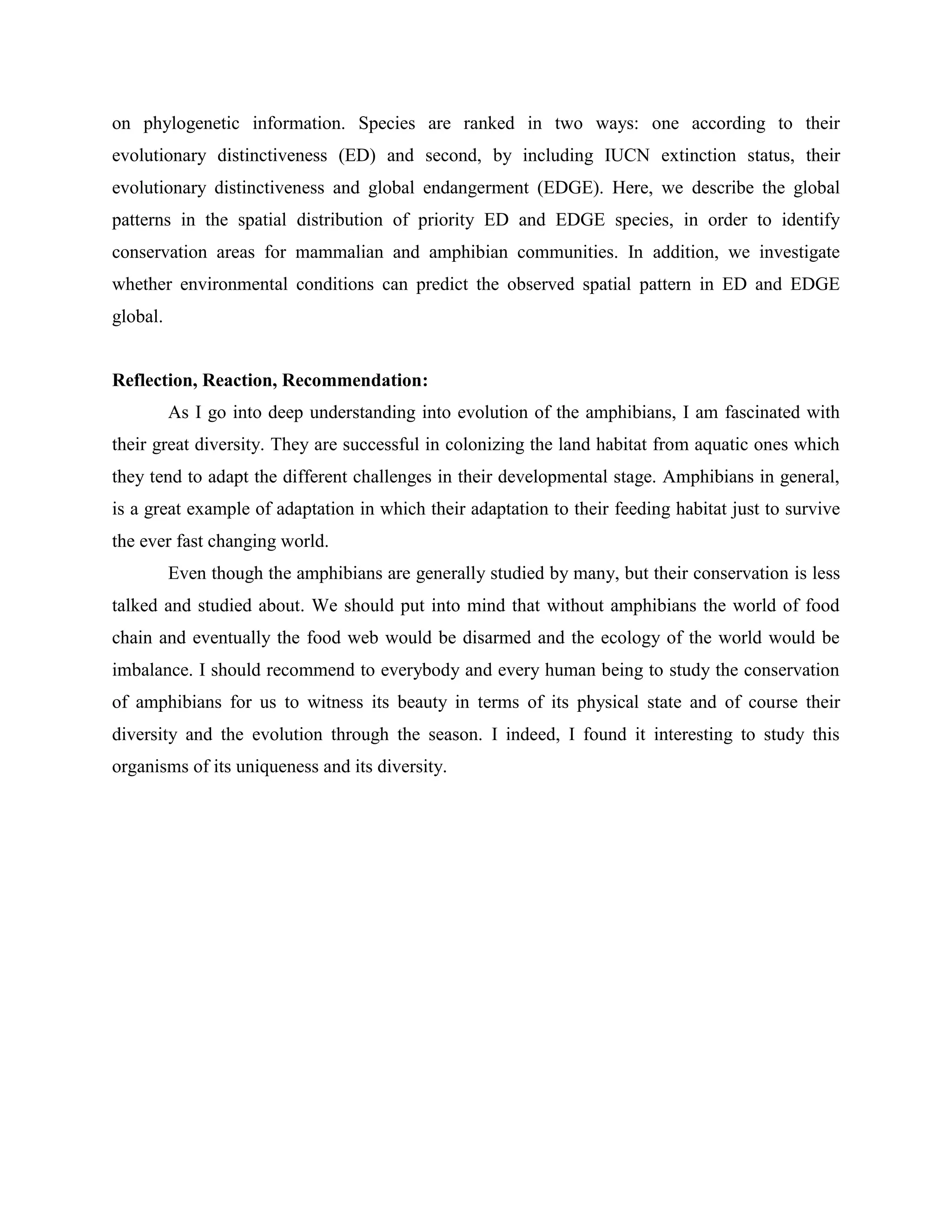 on phylogenetic information. Species are ranked in two ways: one according to their
evolutionary distinctiveness (ED) and second, by including IUCN extinction status, their
evolutionary distinctiveness and global endangerment (EDGE). Here, we describe the global
patterns in the spatial distribution of priority ED and EDGE species, in order to identify
conservation areas for mammalian and amphibian communities. In addition, we investigate
whether environmental conditions can predict the observed spatial pattern in ED and EDGE
global.

Reflection, Reaction, Recommendation:
As I go into deep understanding into evolution of the amphibians, I am fascinated with
their great diversity. They are successful in colonizing the land habitat from aquatic ones which
they tend to adapt the different challenges in their developmental stage. Amphibians in general,
is a great example of adaptation in which their adaptation to their feeding habitat just to survive
the ever fast changing world.
Even though the amphibians are generally studied by many, but their conservation is less
talked and studied about. We should put into mind that without amphibians the world of food
chain and eventually the food web would be disarmed and the ecology of the world would be
imbalance. I should recommend to everybody and every human being to study the conservation
of amphibians for us to witness its beauty in terms of its physical state and of course their
diversity and the evolution through the season. I indeed, I found it interesting to study this
organisms of its uniqueness and its diversity.

 