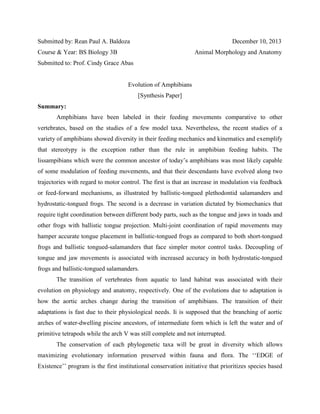 Submitted by: Rean Paul A. Baldoza

December 10, 2013

Course & Year: BS Biology 3B

Animal Morphology and Anatomy

Submitted to: Prof. Cindy Grace Abas

Evolution of Amphibians
[Synthesis Paper]
Summary:
Amphibians have been labeled in their feeding movements comparative to other
vertebrates, based on the studies of a few model taxa. Nevertheless, the recent studies of a
variety of amphibians showed diversity in their feeding mechanics and kinematics and exemplify
that stereotypy is the exception rather than the rule in amphibian feeding habits. The
lissampibians which were the common ancestor of today’s amphibians was most likely capable
of some modulation of feeding movements, and that their descendants have evolved along two
trajectories with regard to motor control. The first is that an increase in modulation via feedback
or feed-forward mechanisms, as illustrated by ballistic-tongued plethodontid salamanders and
hydrostatic-tongued frogs. The second is a decrease in variation dictated by biomechanics that
require tight coordination between different body parts, such as the tongue and jaws in toads and
other frogs with ballistic tongue projection. Multi-joint coordination of rapid movements may
hamper accurate tongue placement in ballistic-tongued frogs as compared to both short-tongued
frogs and ballistic tongued-salamanders that face simpler motor control tasks. Decoupling of
tongue and jaw movements is associated with increased accuracy in both hydrostatic-tongued
frogs and ballistic-tongued salamanders.
The transition of vertebrates from aquatic to land habitat was associated with their
evolution on physiology and anatomy, respectively. One of the evolutions due to adaptation is
how the aortic arches change during the transition of amphibians. The transition of their
adaptations is fast due to their physiological needs. Ii is supposed that the branching of aortic
arches of water-dwelling piscine ancestors, of intermediate form which is left the water and of
primitive tetrapods while the arch V was still complete and not interrupted.
The conservation of each phylogenetic taxa will be great in diversity which allows
maximizing evolutionary information preserved within fauna and flora. The ‘‘EDGE of
Existence’’ program is the first institutional conservation initiative that prioritizes species based

 