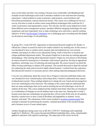 more on the online unit that I was creating, I became more comfortable with Blackboard and
included several technologies each week to introduce students to new and innovative learning
experiences. I asked students to create screencasts, audio projects, create brochures and
PowerPoint presentations, and join discussion forums. This course was a challenge for me as it
was my first time to create an online course using different technologies that would last for 5
weeks on persuasive and argumentative essays. Not only this, but this course helped me to learn
about different course management systems, introduce different intriguing technologies for each
assignment, and most importantly, how to make technology serve and foster a specific teaching
objective. In brief, the Developer’s Notebook was a challenging and a rewarding task that helped
me develop my knowledge of web publishing.



In spring 2011, I took CEP 822: Approaches to Educational Research taught by Dr. Roeber. It
offered me a chance to search for and review studies related to my teaching area. In this course, I
was introduced to how to conduct action research, plan and implement my own research
methods, and analyze its effect on my educational setting. I had to learn how to research and
critique published educational studies. This practice helped me to develop my teaching approach
and pedagogy. After learning about educational research, I began my own process of developing
an action research by learning how to formulate valid research questions, develop an appropriate
hypothesis, and design ways of collecting and analyzing data. My action research was about the
effect of using technology to enhance ESL grammar. The research discussed in detail the rational
for conducting the study and reviewed in depth related literature. I realized from this experience
that educational research is a necessary process when making important pedagogical decisions.

I was not very enthusiastic about this course, but as I began to read more published studies and
was introduced to how I should analyze and critique them, I started to understand many aspects
of educational research. These readings helped me to change the way I teach and encouraged me
to try new technologies in the classroom. The readings in this course made me understand that
there are many technologies that can be used in teaching but not all technologies work for all
students all the time. This course emphasized that students learn better when they are introduced
to a combination of strategies as not all students learn in the same way. Bearing this in mind, I
became aware that new technologies are great but they will not work all the time for all students;
therefore, teachers have to show a kind of flexibility and adaptability to students’ levels,
interests, and needs. The culmination of this course resulted in an action research project that
included a rationale for performing the research, a detailed description of the research design,
and a literature review of some related topics.


Another thought-provoking course was in fall 2011, CEP 815: Technology and Leadership
taught by N. Sheltrown. This course focused and different leadership ideas, styles, and principles
applied to education with regard to technology. The major part of the course involved
 
