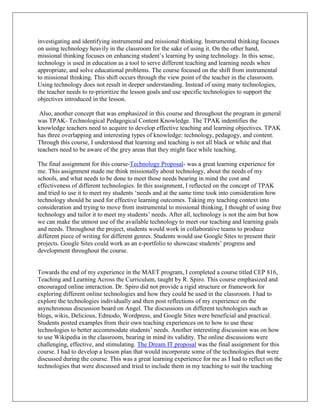 investigating and identifying instrumental and missional thinking. Instrumental thinking focuses
on using technology heavily in the classroom for the sake of using it. On the other hand,
missional thinking focuses on enhancing student’s learning by using technology. In this sense,
technology is used in education as a tool to serve different teaching and learning needs when
appropriate, and solve educational problems. The course focused on the shift from instrumental
to missional thinking. This shift occurs through the view point of the teacher in the classroom.
Using technology does not result in deeper understanding. Instead of using many technologies,
the teacher needs to re-prioritize the lesson goals and use specific technologies to support the
objectives introduced in the lesson.

 Also, another concept that was emphasized in this course and throughout the program in general
was TPAK- Technological Pedagogical Content Knowledge. The TPAK indentifies the
knowledge teachers need to acquire to develop effective teaching and learning objectives. TPAK
has three overlapping and interesting types of knowledge: technology, pedagogy, and content.
Through this course, I understood that learning and teaching is not all black or white and that
teachers need to be aware of the grey areas that they might face while teaching.

The final assignment for this course-Technology Proposal- was a great learning experience for
me. This assignment made me think missionally about technology, about the needs of my
schools, and what needs to be done to meet those needs bearing in mind the cost and
effectiveness of different technologies. In this assignment, I reflected on the concept of TPAK
and tried to use it to meet my students ‘needs and at the same time took into consideration how
technology should be used for effective learning outcomes. Taking my teaching context into
consideration and trying to move from instrumental to missional thinking, I thought of using free
technology and tailor it to meet my students’ needs. After all, technology is not the aim but how
we can make the utmost use of the available technology to meet our teaching and learning goals
and needs. Throughout the project, students would work in collaborative teams to produce
different piece of writing for different genres. Students would use Google Sites to present their
projects. Google Sites could work as an e-portfolio to showcase students’ progress and
development throughout the course.


Towards the end of my experience in the MAET program, I completed a course titled CEP 816,
Teaching and Learning Across the Curriculum, taught by R. Spiro. This course emphasized and
encouraged online interaction. Dr. Spiro did not provide a rigid structure or framework for
exploring different online technologies and how they could be used in the classroom. I had to
explore the technologies individually and then post reflections of my experience on the
asynchronous discussion board on Angel. The discussions on different technologies such as
blogs, wikis, Delicious, Edmodo, Wordpress, and Google Sites were beneficial and practical.
Students posted examples from their own teaching experiences on to how to use these
technologies to better accommodate students’ needs. Another interesting discussion was on how
to use Wikipedia in the classroom, bearing in mind its validity. The online discussions were
challenging, effective, and stimulating. The Dream IT proposal was the final assignment for this
course. I had to develop a lesson plan that would incorporate some of the technologies that were
discussed during the course. This was a great learning experience for me as I had to reflect on the
technologies that were discussed and tried to include them in my teaching to suit the teaching
 