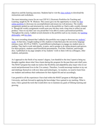 objectives and the learning outcomes. Students had to visit the class website to download the
instructions and worksheets.

The most interesting course for me was CEP 813, Electronic Portfolios for Teaching and
Learning, taught by Dr. W. Dickson. This course gave me the opportunity to create my first
online portfolio to showcase my accomplishment and ensure my web presence. The weekly
assignments guided me and structured my work on the portfolio as I had to add a weekly element
it. Though the weekly assignments would seem easy but they took a long time to reflect on and
produce. I have to say that I am very proud that I was able to create a personalized portfolio.
Throughout the course, I added several elements to the portfolio such as my resume, my teaching
philosophy, and my class.

The most rewarding element that I added to this portfolio was a page to showcase my students’
work. At that time, I taught reading to ESL students to help them pass the university language
entrance exam- IELTS or TOEFL. I used different technologies to engage my student more in
reading. They had to work individually, in pairs, and in groups to do online projects and quizzes.
For these projects, students used PowerPoint presentations, YouTube, Podcasts, and Google
docs. I published on my page samples of my students’ work to share with my colleagues, other
students, and parents.


As I approach to the finish of my master’s degree, I am thankful to the time I spent to bring my
thoughts together about what I have learnt during this program for the past three and a half years.
The MAET program has made me realize that flexibility and adaptability play major roles in our
social and professional lives in the 21st century. Therefore, I would encourage teachers to try out
and challenge themselves with new ideas and technologies. As teachers, we need to learn from
our students and embrace their enthusiasm for their digital life and act accordingly.

I am grateful to all the experiences I have had within the MAET program at Michigan State
University, and look forward to applying the knowledge I have gained to my teaching. What is
more, I have gained the tools that would allow me to maintain my goals of lifelong learning and
growing.
 