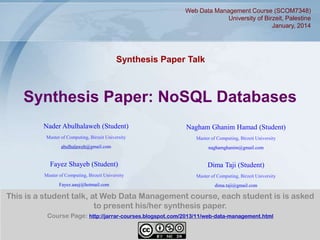 Web Data Management Course (SCOM7348)
University of Birzeit, Palestine
January, 2014

Synthesis Paper Talk

Synthesis Paper: NoSQL Databases
Nader Abulhalaweh (Student)

Nagham Ghanim Hamad (Student)

Master of Computing, Birzeit University

Master of Computing, Birzeit University

abulhalaweh@gmail.com

naghamghanim@gmail.com

Fayez Shayeb (Student)

Dima Taji (Student)

Master of Computing, Birzeit University

Master of Computing, Birzeit University

Fayez.aauj@hotmail.com

dima.taji@gmail.com

This is a student talk, at Web Data Management course, each student is is asked
to present his/her synthesis paper.
Course Page: http://jarrar-courses.blogspot.com/2013/11/web-data-management.html
1

 