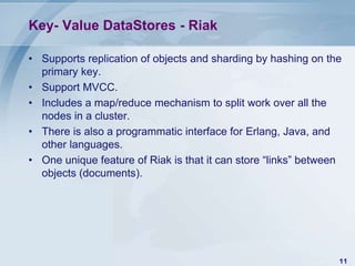 Key- Value DataStores - Riak
• Supports replication of objects and sharding by hashing on the
primary key.
• Support MVCC.
• Includes a map/reduce mechanism to split work over all the
nodes in a cluster.
• There is also a programmatic interface for Erlang, Java, and
other languages.
• One unique feature of Riak is that it can store “links” between
objects (documents).

11

 