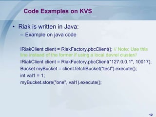 Code Examples on KVS
• Riak is written in Java:
– Example on java code
IRiakClient client = RiakFactory.pbcClient(); // Note: Use this
line instead of the former if using a local devrel cluster//
IRiakClient client = RiakFactory.pbcClient("127.0.0.1", 10017);
Bucket myBucket = client.fetchBucket("test").execute();
int val1 = 1;
myBucket.store("one", val1).execute();

12

 