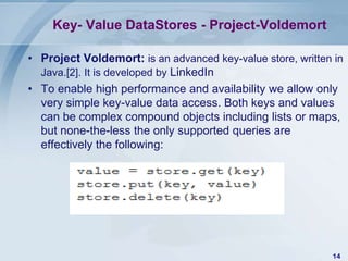 Key- Value DataStores - Project-Voldemort
• Project Voldemort: is an advanced key-value store, written in
Java.[2]. It is developed by LinkedIn
• To enable high performance and availability we allow only
very simple key-value data access. Both keys and values
can be complex compound objects including lists or maps,
but none-the-less the only supported queries are
effectively the following:

14

 