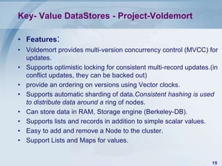 Key- Value DataStores - Project-Voldemort
• Features:
• Voldemort provides multi-version concurrency control (MVCC) for
updates.
• Supports optimistic locking for consistent multi-record updates.(in
conflict updates, they can be backed out)
• provide an ordering on versions using Vector clocks.
• Supports automatic sharding of data.Consistent hashing is used
to distribute data around a ring of nodes.
• Can store data in RAM, Storage engine (Berkeley-DB).
• Supports lists and records in addition to simple scalar values.
• Easy to add and remove a Node to the cluster.
• Support Lists and Maps for values.
15

 