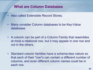 What are Column Databases
• Also called Extensible Record Stores.

• Many consider Column databases to be Key-Value
databases
• A column can be part of a Column Family that resembles
at most a relational row, but it may appear in one row and
not in the others.
• Standard column families have a schema-less nature so
that each of their "row"s can contain a different number of
columns, and even different column names could be in
each row.
20

 