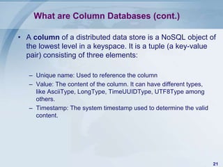 What are Column Databases (cont.)
• A column of a distributed data store is a NoSQL object of
the lowest level in a keyspace. It is a tuple (a key-value
pair) consisting of three elements:
– Unique name: Used to reference the column
– Value: The content of the column. It can have different types,
like AsciiType, LongType, TimeUUIDType, UTF8Type among
others.
– Timestamp: The system timestamp used to determine the valid
content.

21

 