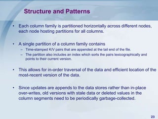 Structure and Patterns
• Each column family is partitioned horizontally across different nodes,
each node hosting partitions for all columns.

• A single partition of a column family contains
– Time-stamped K/V pairs that are appended at the tail end of the file.
– The partition also includes an index which sorts the pairs lexicographically and
points to their current version.

• This allows for in-order traversal of the data and efficient location of the
most-recent version of the data.
• Since updates are appends to the data stores rather than in-place
over-writes, old versions with stale data or deleted values in the
column segments need to be periodically garbage-collected.

23

 