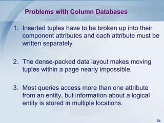 Problems with Column Databases
1. Inserted tuples have to be broken up into their
component attributes and each attribute must be
written separately
2. The dense-packed data layout makes moving
tuples within a page nearly impossible.
3. Most queries access more than one attribute
from an entity, but information about a logical
entity is stored in multiple locations.
24

 